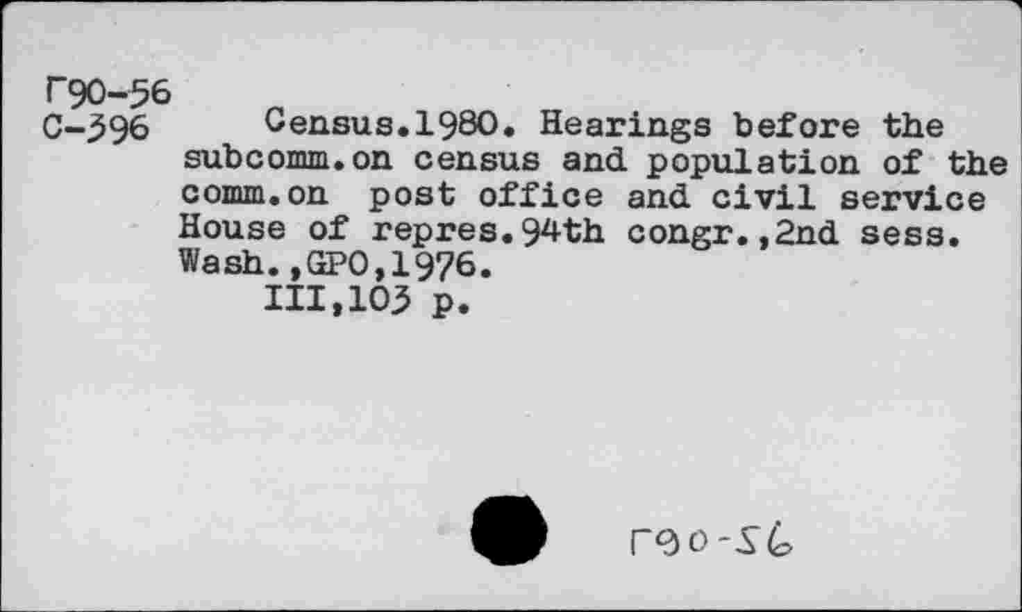 ﻿rgo-56
C-396 Census.1980. Hearings before the subcomm.on census and population of the comm.on post office and civil service House of repres.94th congr.,2nd sess. Wash.,GPO,1976.
111,103 p.